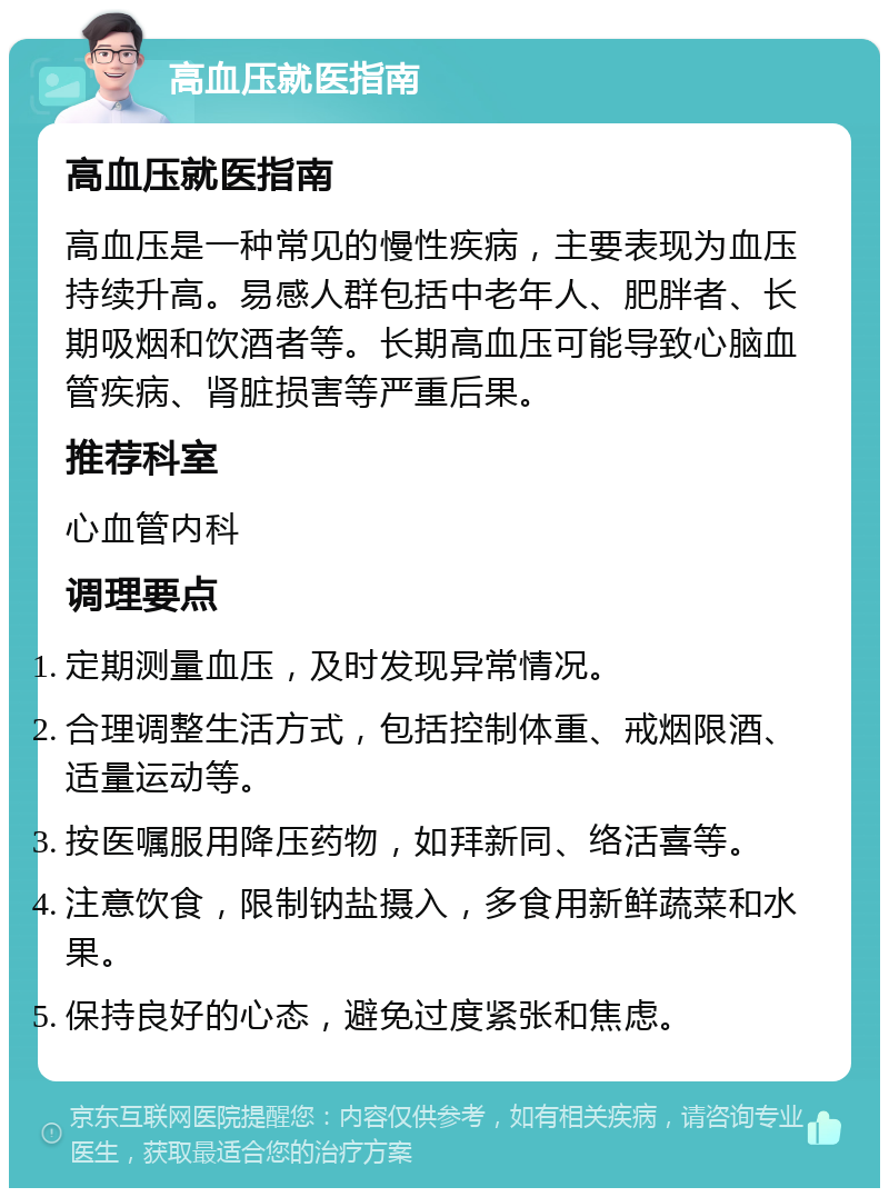 高血压就医指南 高血压就医指南 高血压是一种常见的慢性疾病，主要表现为血压持续升高。易感人群包括中老年人、肥胖者、长期吸烟和饮酒者等。长期高血压可能导致心脑血管疾病、肾脏损害等严重后果。 推荐科室 心血管内科 调理要点 定期测量血压，及时发现异常情况。 合理调整生活方式，包括控制体重、戒烟限酒、适量运动等。 按医嘱服用降压药物，如拜新同、络活喜等。 注意饮食，限制钠盐摄入，多食用新鲜蔬菜和水果。 保持良好的心态，避免过度紧张和焦虑。