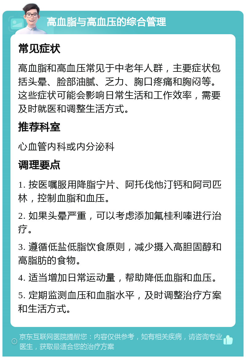 高血脂与高血压的综合管理 常见症状 高血脂和高血压常见于中老年人群，主要症状包括头晕、脸部油腻、乏力、胸口疼痛和胸闷等。这些症状可能会影响日常生活和工作效率，需要及时就医和调整生活方式。 推荐科室 心血管内科或内分泌科 调理要点 1. 按医嘱服用降脂宁片、阿托伐他汀钙和阿司匹林，控制血脂和血压。 2. 如果头晕严重，可以考虑添加氟桂利嗪进行治疗。 3. 遵循低盐低脂饮食原则，减少摄入高胆固醇和高脂肪的食物。 4. 适当增加日常运动量，帮助降低血脂和血压。 5. 定期监测血压和血脂水平，及时调整治疗方案和生活方式。