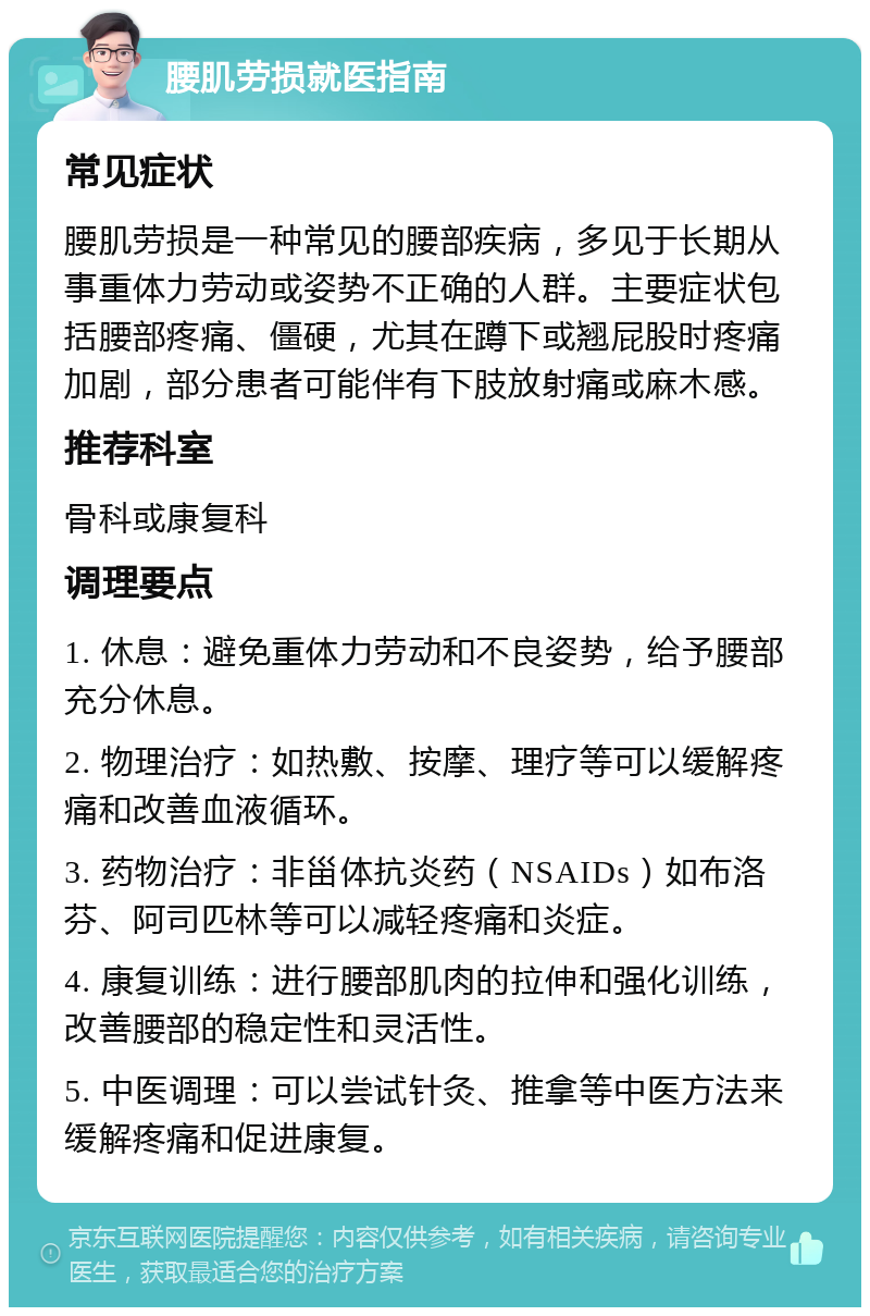 腰肌劳损就医指南 常见症状 腰肌劳损是一种常见的腰部疾病，多见于长期从事重体力劳动或姿势不正确的人群。主要症状包括腰部疼痛、僵硬，尤其在蹲下或翘屁股时疼痛加剧，部分患者可能伴有下肢放射痛或麻木感。 推荐科室 骨科或康复科 调理要点 1. 休息：避免重体力劳动和不良姿势，给予腰部充分休息。 2. 物理治疗：如热敷、按摩、理疗等可以缓解疼痛和改善血液循环。 3. 药物治疗：非甾体抗炎药（NSAIDs）如布洛芬、阿司匹林等可以减轻疼痛和炎症。 4. 康复训练：进行腰部肌肉的拉伸和强化训练，改善腰部的稳定性和灵活性。 5. 中医调理：可以尝试针灸、推拿等中医方法来缓解疼痛和促进康复。