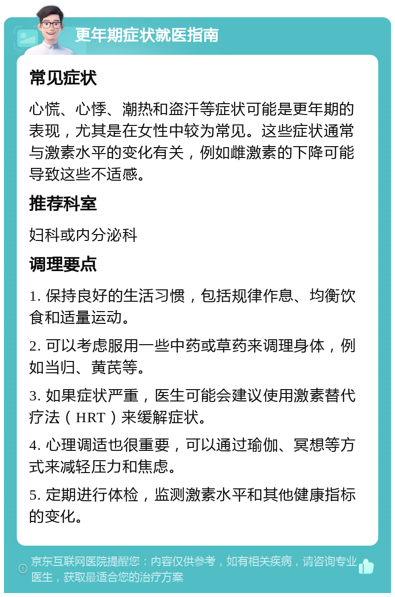 更年期症状就医指南 常见症状 心慌、心悸、潮热和盗汗等症状可能是更年期的表现，尤其是在女性中较为常见。这些症状通常与激素水平的变化有关，例如雌激素的下降可能导致这些不适感。 推荐科室 妇科或内分泌科 调理要点 1. 保持良好的生活习惯，包括规律作息、均衡饮食和适量运动。 2. 可以考虑服用一些中药或草药来调理身体，例如当归、黄芪等。 3. 如果症状严重，医生可能会建议使用激素替代疗法（HRT）来缓解症状。 4. 心理调适也很重要，可以通过瑜伽、冥想等方式来减轻压力和焦虑。 5. 定期进行体检，监测激素水平和其他健康指标的变化。