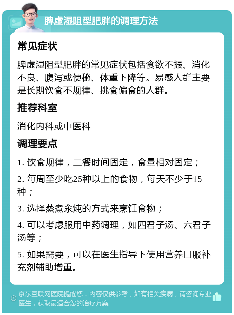 脾虚湿阻型肥胖的调理方法 常见症状 脾虚湿阻型肥胖的常见症状包括食欲不振、消化不良、腹泻或便秘、体重下降等。易感人群主要是长期饮食不规律、挑食偏食的人群。 推荐科室 消化内科或中医科 调理要点 1. 饮食规律，三餐时间固定，食量相对固定； 2. 每周至少吃25种以上的食物，每天不少于15种； 3. 选择蒸煮汆炖的方式来烹饪食物； 4. 可以考虑服用中药调理，如四君子汤、六君子汤等； 5. 如果需要，可以在医生指导下使用营养口服补充剂辅助增重。