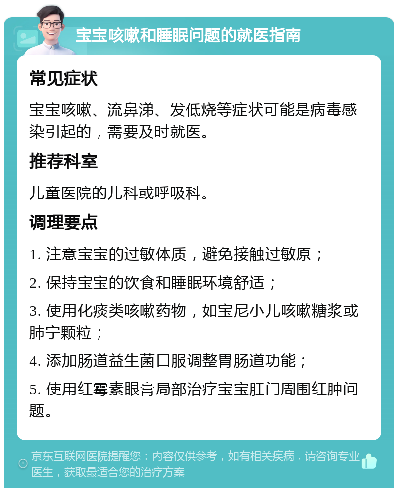 宝宝咳嗽和睡眠问题的就医指南 常见症状 宝宝咳嗽、流鼻涕、发低烧等症状可能是病毒感染引起的，需要及时就医。 推荐科室 儿童医院的儿科或呼吸科。 调理要点 1. 注意宝宝的过敏体质，避免接触过敏原； 2. 保持宝宝的饮食和睡眠环境舒适； 3. 使用化痰类咳嗽药物，如宝尼小儿咳嗽糖浆或肺宁颗粒； 4. 添加肠道益生菌口服调整胃肠道功能； 5. 使用红霉素眼膏局部治疗宝宝肛门周围红肿问题。