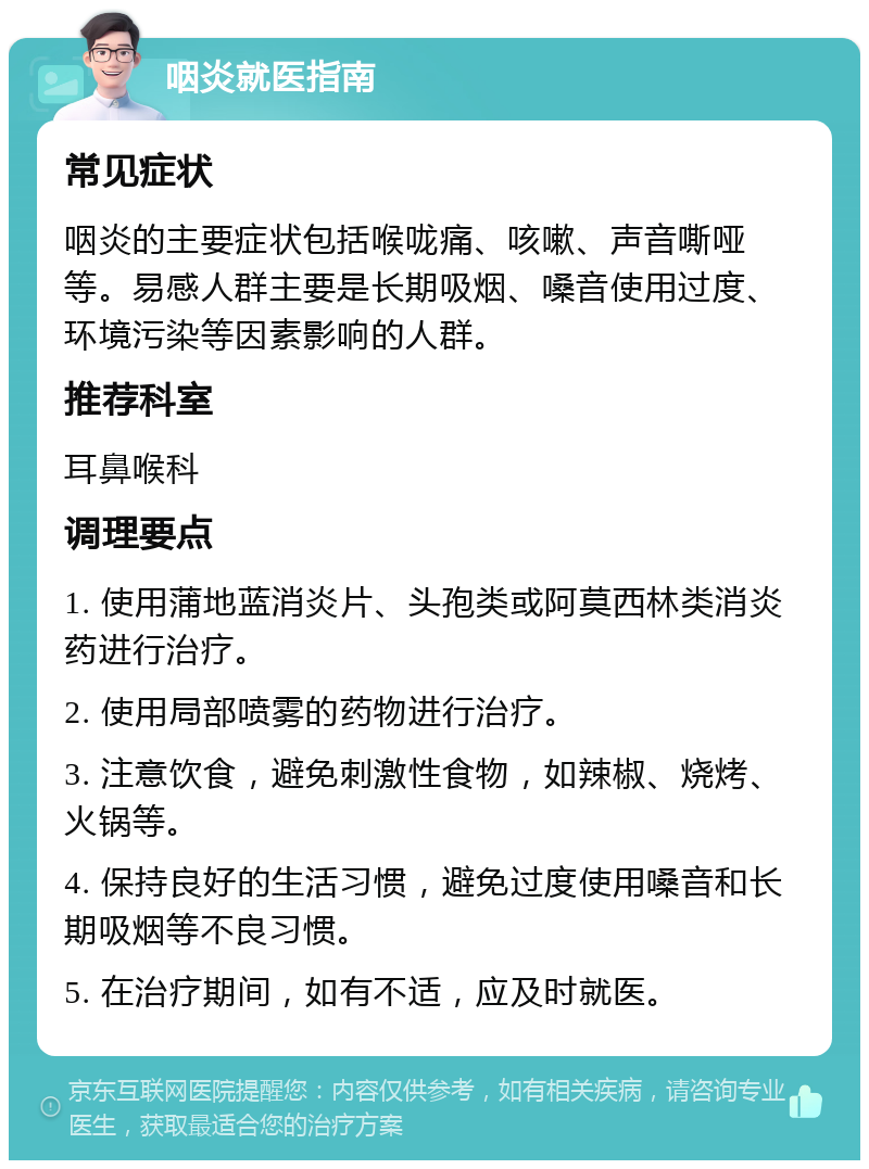 咽炎就医指南 常见症状 咽炎的主要症状包括喉咙痛、咳嗽、声音嘶哑等。易感人群主要是长期吸烟、嗓音使用过度、环境污染等因素影响的人群。 推荐科室 耳鼻喉科 调理要点 1. 使用蒲地蓝消炎片、头孢类或阿莫西林类消炎药进行治疗。 2. 使用局部喷雾的药物进行治疗。 3. 注意饮食，避免刺激性食物，如辣椒、烧烤、火锅等。 4. 保持良好的生活习惯，避免过度使用嗓音和长期吸烟等不良习惯。 5. 在治疗期间，如有不适，应及时就医。