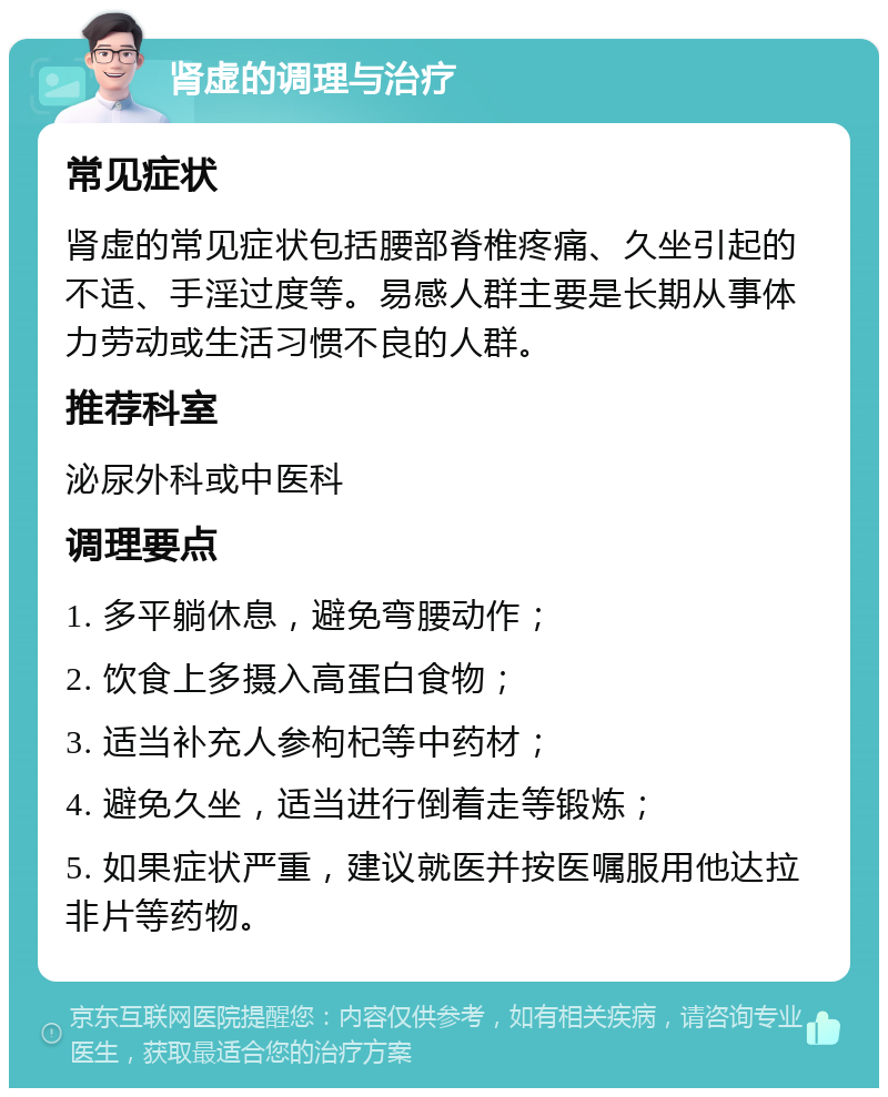 肾虚的调理与治疗 常见症状 肾虚的常见症状包括腰部脊椎疼痛、久坐引起的不适、手淫过度等。易感人群主要是长期从事体力劳动或生活习惯不良的人群。 推荐科室 泌尿外科或中医科 调理要点 1. 多平躺休息，避免弯腰动作； 2. 饮食上多摄入高蛋白食物； 3. 适当补充人参枸杞等中药材； 4. 避免久坐，适当进行倒着走等锻炼； 5. 如果症状严重，建议就医并按医嘱服用他达拉非片等药物。