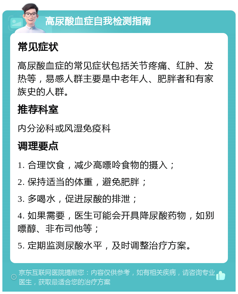 高尿酸血症自我检测指南 常见症状 高尿酸血症的常见症状包括关节疼痛、红肿、发热等，易感人群主要是中老年人、肥胖者和有家族史的人群。 推荐科室 内分泌科或风湿免疫科 调理要点 1. 合理饮食，减少高嘌呤食物的摄入； 2. 保持适当的体重，避免肥胖； 3. 多喝水，促进尿酸的排泄； 4. 如果需要，医生可能会开具降尿酸药物，如别嘌醇、非布司他等； 5. 定期监测尿酸水平，及时调整治疗方案。