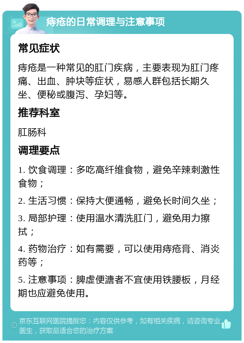 痔疮的日常调理与注意事项 常见症状 痔疮是一种常见的肛门疾病，主要表现为肛门疼痛、出血、肿块等症状，易感人群包括长期久坐、便秘或腹泻、孕妇等。 推荐科室 肛肠科 调理要点 1. 饮食调理：多吃高纤维食物，避免辛辣刺激性食物； 2. 生活习惯：保持大便通畅，避免长时间久坐； 3. 局部护理：使用温水清洗肛门，避免用力擦拭； 4. 药物治疗：如有需要，可以使用痔疮膏、消炎药等； 5. 注意事项：脾虚便溏者不宜使用铁腰板，月经期也应避免使用。