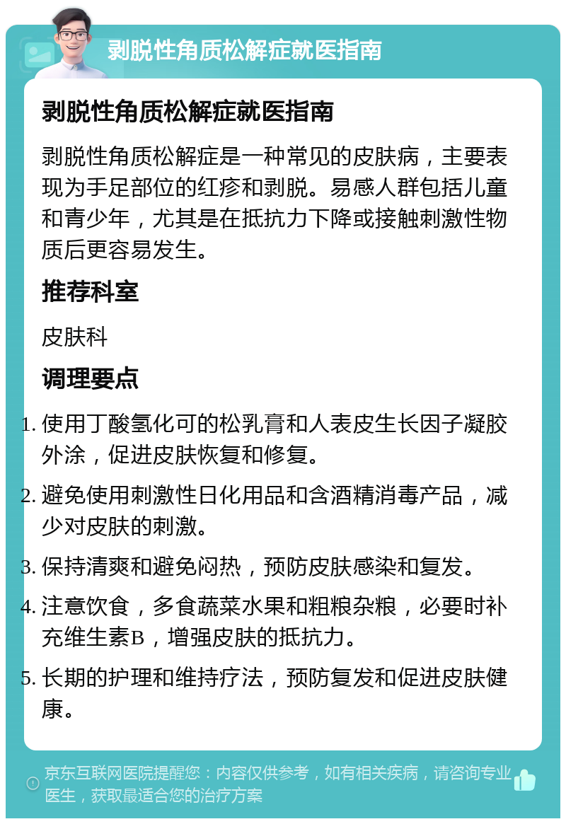 剥脱性角质松解症就医指南 剥脱性角质松解症就医指南 剥脱性角质松解症是一种常见的皮肤病，主要表现为手足部位的红疹和剥脱。易感人群包括儿童和青少年，尤其是在抵抗力下降或接触刺激性物质后更容易发生。 推荐科室 皮肤科 调理要点 使用丁酸氢化可的松乳膏和人表皮生长因子凝胶外涂，促进皮肤恢复和修复。 避免使用刺激性日化用品和含酒精消毒产品，减少对皮肤的刺激。 保持清爽和避免闷热，预防皮肤感染和复发。 注意饮食，多食蔬菜水果和粗粮杂粮，必要时补充维生素B，增强皮肤的抵抗力。 长期的护理和维持疗法，预防复发和促进皮肤健康。