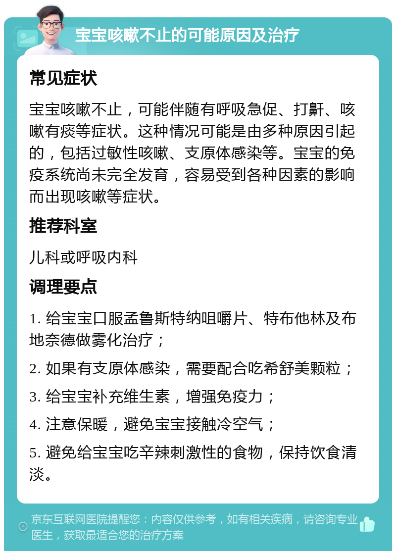 宝宝咳嗽不止的可能原因及治疗 常见症状 宝宝咳嗽不止，可能伴随有呼吸急促、打鼾、咳嗽有痰等症状。这种情况可能是由多种原因引起的，包括过敏性咳嗽、支原体感染等。宝宝的免疫系统尚未完全发育，容易受到各种因素的影响而出现咳嗽等症状。 推荐科室 儿科或呼吸内科 调理要点 1. 给宝宝口服孟鲁斯特纳咀嚼片、特布他林及布地奈德做雾化治疗； 2. 如果有支原体感染，需要配合吃希舒美颗粒； 3. 给宝宝补充维生素，增强免疫力； 4. 注意保暖，避免宝宝接触冷空气； 5. 避免给宝宝吃辛辣刺激性的食物，保持饮食清淡。