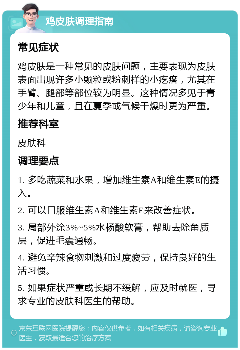 鸡皮肤调理指南 常见症状 鸡皮肤是一种常见的皮肤问题，主要表现为皮肤表面出现许多小颗粒或粉刺样的小疙瘩，尤其在手臂、腿部等部位较为明显。这种情况多见于青少年和儿童，且在夏季或气候干燥时更为严重。 推荐科室 皮肤科 调理要点 1. 多吃蔬菜和水果，增加维生素A和维生素E的摄入。 2. 可以口服维生素A和维生素E来改善症状。 3. 局部外涂3%~5%水杨酸软膏，帮助去除角质层，促进毛囊通畅。 4. 避免辛辣食物刺激和过度疲劳，保持良好的生活习惯。 5. 如果症状严重或长期不缓解，应及时就医，寻求专业的皮肤科医生的帮助。