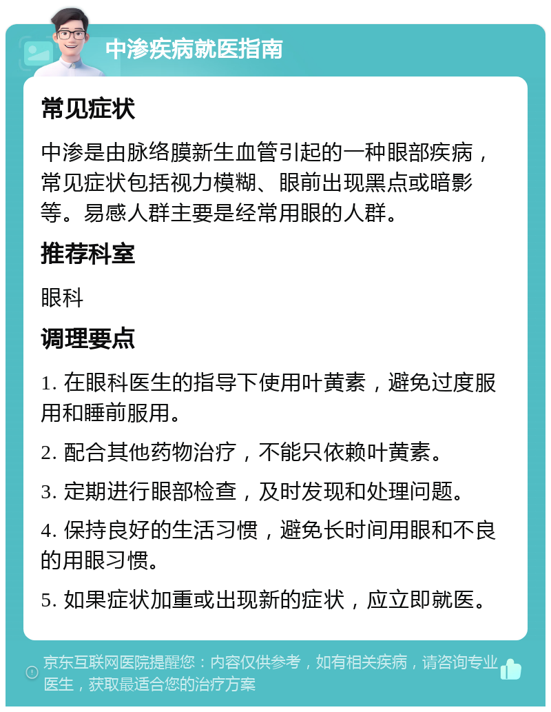 中渗疾病就医指南 常见症状 中渗是由脉络膜新生血管引起的一种眼部疾病，常见症状包括视力模糊、眼前出现黑点或暗影等。易感人群主要是经常用眼的人群。 推荐科室 眼科 调理要点 1. 在眼科医生的指导下使用叶黄素，避免过度服用和睡前服用。 2. 配合其他药物治疗，不能只依赖叶黄素。 3. 定期进行眼部检查，及时发现和处理问题。 4. 保持良好的生活习惯，避免长时间用眼和不良的用眼习惯。 5. 如果症状加重或出现新的症状，应立即就医。