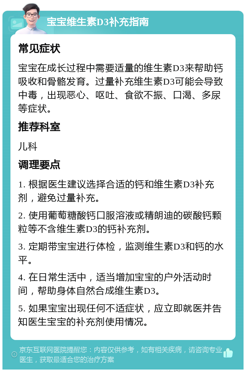 宝宝维生素D3补充指南 常见症状 宝宝在成长过程中需要适量的维生素D3来帮助钙吸收和骨骼发育。过量补充维生素D3可能会导致中毒，出现恶心、呕吐、食欲不振、口渴、多尿等症状。 推荐科室 儿科 调理要点 1. 根据医生建议选择合适的钙和维生素D3补充剂，避免过量补充。 2. 使用葡萄糖酸钙口服溶液或精朗迪的碳酸钙颗粒等不含维生素D3的钙补充剂。 3. 定期带宝宝进行体检，监测维生素D3和钙的水平。 4. 在日常生活中，适当增加宝宝的户外活动时间，帮助身体自然合成维生素D3。 5. 如果宝宝出现任何不适症状，应立即就医并告知医生宝宝的补充剂使用情况。