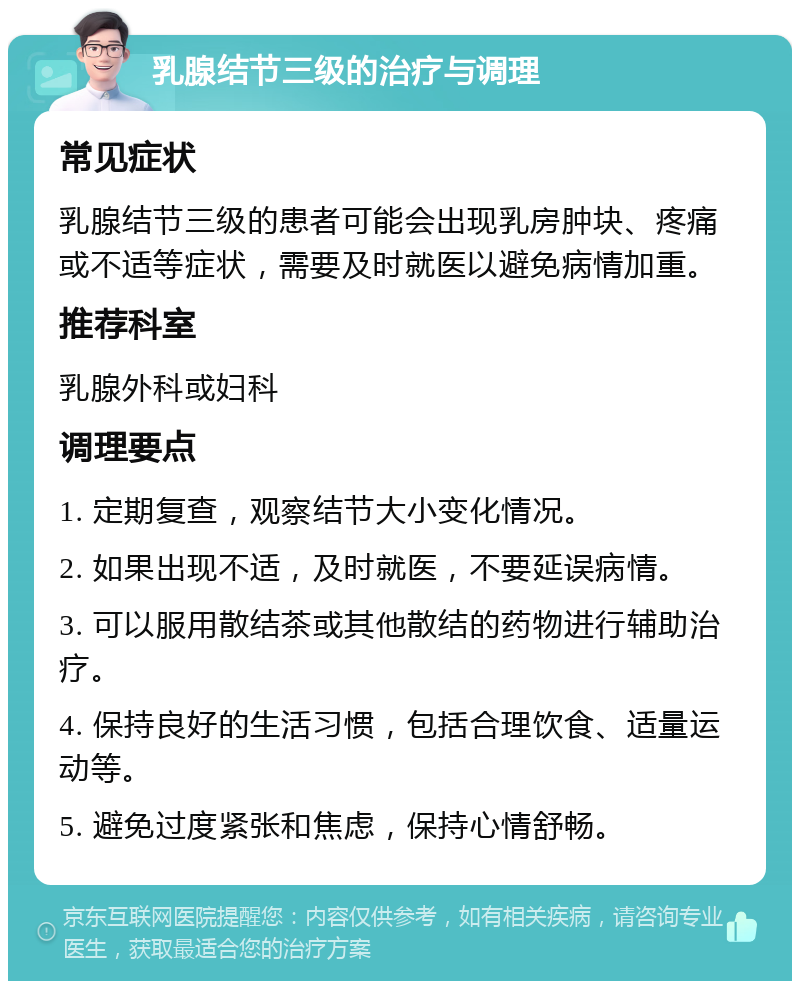 乳腺结节三级的治疗与调理 常见症状 乳腺结节三级的患者可能会出现乳房肿块、疼痛或不适等症状，需要及时就医以避免病情加重。 推荐科室 乳腺外科或妇科 调理要点 1. 定期复查，观察结节大小变化情况。 2. 如果出现不适，及时就医，不要延误病情。 3. 可以服用散结茶或其他散结的药物进行辅助治疗。 4. 保持良好的生活习惯，包括合理饮食、适量运动等。 5. 避免过度紧张和焦虑，保持心情舒畅。