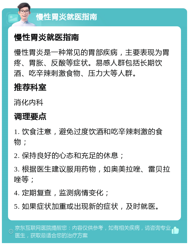 慢性胃炎就医指南 慢性胃炎就医指南 慢性胃炎是一种常见的胃部疾病，主要表现为胃疼、胃胀、反酸等症状。易感人群包括长期饮酒、吃辛辣刺激食物、压力大等人群。 推荐科室 消化内科 调理要点 1. 饮食注意，避免过度饮酒和吃辛辣刺激的食物； 2. 保持良好的心态和充足的休息； 3. 根据医生建议服用药物，如奥美拉唑、雷贝拉唑等； 4. 定期复查，监测病情变化； 5. 如果症状加重或出现新的症状，及时就医。