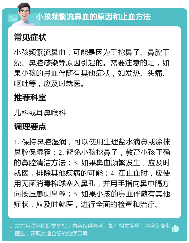 小孩频繁流鼻血的原因和止血方法 常见症状 小孩频繁流鼻血，可能是因为手挖鼻子、鼻腔干燥、鼻腔感染等原因引起的。需要注意的是，如果小孩的鼻血伴随有其他症状，如发热、头痛、呕吐等，应及时就医。 推荐科室 儿科或耳鼻喉科 调理要点 1. 保持鼻腔湿润，可以使用生理盐水滴鼻或涂抹鼻腔保湿霜；2. 避免小孩挖鼻子，教育小孩正确的鼻腔清洁方法；3. 如果鼻血频繁发生，应及时就医，排除其他疾病的可能；4. 在止血时，应使用无菌消毒棉球塞入鼻孔，并用手指向鼻中隔方向按压患侧鼻翼；5. 如果小孩的鼻血伴随有其他症状，应及时就医，进行全面的检查和治疗。