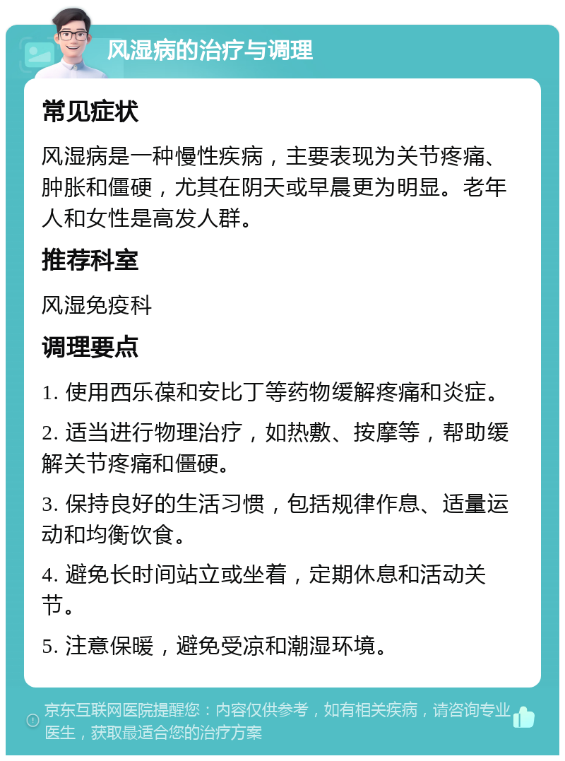 风湿病的治疗与调理 常见症状 风湿病是一种慢性疾病，主要表现为关节疼痛、肿胀和僵硬，尤其在阴天或早晨更为明显。老年人和女性是高发人群。 推荐科室 风湿免疫科 调理要点 1. 使用西乐葆和安比丁等药物缓解疼痛和炎症。 2. 适当进行物理治疗，如热敷、按摩等，帮助缓解关节疼痛和僵硬。 3. 保持良好的生活习惯，包括规律作息、适量运动和均衡饮食。 4. 避免长时间站立或坐着，定期休息和活动关节。 5. 注意保暖，避免受凉和潮湿环境。