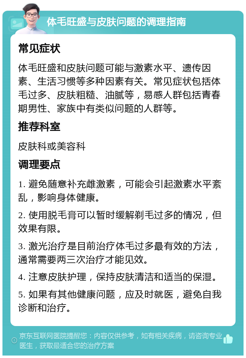 体毛旺盛与皮肤问题的调理指南 常见症状 体毛旺盛和皮肤问题可能与激素水平、遗传因素、生活习惯等多种因素有关。常见症状包括体毛过多、皮肤粗糙、油腻等，易感人群包括青春期男性、家族中有类似问题的人群等。 推荐科室 皮肤科或美容科 调理要点 1. 避免随意补充雌激素，可能会引起激素水平紊乱，影响身体健康。 2. 使用脱毛膏可以暂时缓解剃毛过多的情况，但效果有限。 3. 激光治疗是目前治疗体毛过多最有效的方法，通常需要两三次治疗才能见效。 4. 注意皮肤护理，保持皮肤清洁和适当的保湿。 5. 如果有其他健康问题，应及时就医，避免自我诊断和治疗。