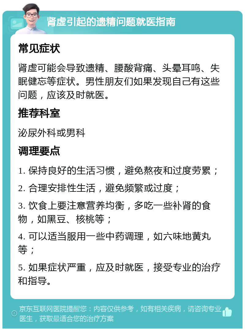 肾虚引起的遗精问题就医指南 常见症状 肾虚可能会导致遗精、腰酸背痛、头晕耳鸣、失眠健忘等症状。男性朋友们如果发现自己有这些问题，应该及时就医。 推荐科室 泌尿外科或男科 调理要点 1. 保持良好的生活习惯，避免熬夜和过度劳累； 2. 合理安排性生活，避免频繁或过度； 3. 饮食上要注意营养均衡，多吃一些补肾的食物，如黑豆、核桃等； 4. 可以适当服用一些中药调理，如六味地黄丸等； 5. 如果症状严重，应及时就医，接受专业的治疗和指导。