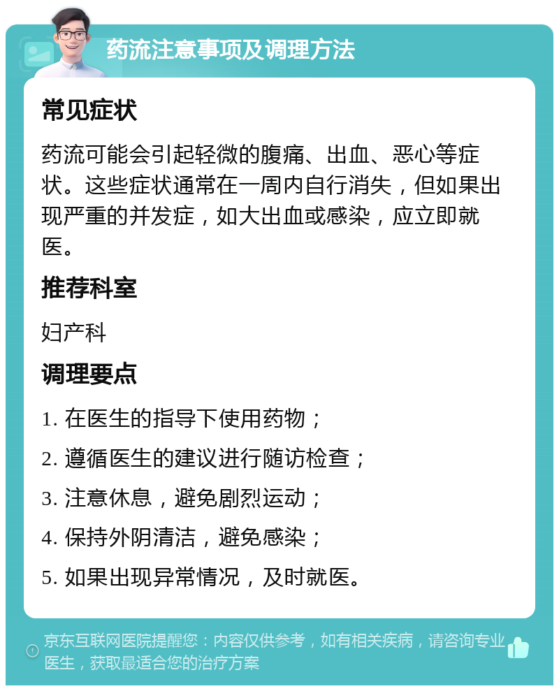 药流注意事项及调理方法 常见症状 药流可能会引起轻微的腹痛、出血、恶心等症状。这些症状通常在一周内自行消失，但如果出现严重的并发症，如大出血或感染，应立即就医。 推荐科室 妇产科 调理要点 1. 在医生的指导下使用药物； 2. 遵循医生的建议进行随访检查； 3. 注意休息，避免剧烈运动； 4. 保持外阴清洁，避免感染； 5. 如果出现异常情况，及时就医。