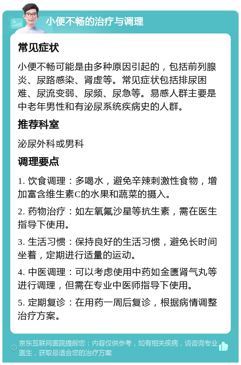 小便不畅的治疗与调理 常见症状 小便不畅可能是由多种原因引起的，包括前列腺炎、尿路感染、肾虚等。常见症状包括排尿困难、尿流变弱、尿频、尿急等。易感人群主要是中老年男性和有泌尿系统疾病史的人群。 推荐科室 泌尿外科或男科 调理要点 1. 饮食调理：多喝水，避免辛辣刺激性食物，增加富含维生素C的水果和蔬菜的摄入。 2. 药物治疗：如左氧氟沙星等抗生素，需在医生指导下使用。 3. 生活习惯：保持良好的生活习惯，避免长时间坐着，定期进行适量的运动。 4. 中医调理：可以考虑使用中药如金匮肾气丸等进行调理，但需在专业中医师指导下使用。 5. 定期复诊：在用药一周后复诊，根据病情调整治疗方案。