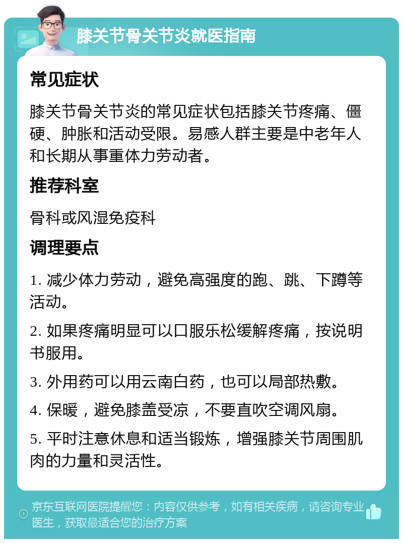 膝关节骨关节炎就医指南 常见症状 膝关节骨关节炎的常见症状包括膝关节疼痛、僵硬、肿胀和活动受限。易感人群主要是中老年人和长期从事重体力劳动者。 推荐科室 骨科或风湿免疫科 调理要点 1. 减少体力劳动，避免高强度的跑、跳、下蹲等活动。 2. 如果疼痛明显可以口服乐松缓解疼痛，按说明书服用。 3. 外用药可以用云南白药，也可以局部热敷。 4. 保暖，避免膝盖受凉，不要直吹空调风扇。 5. 平时注意休息和适当锻炼，增强膝关节周围肌肉的力量和灵活性。