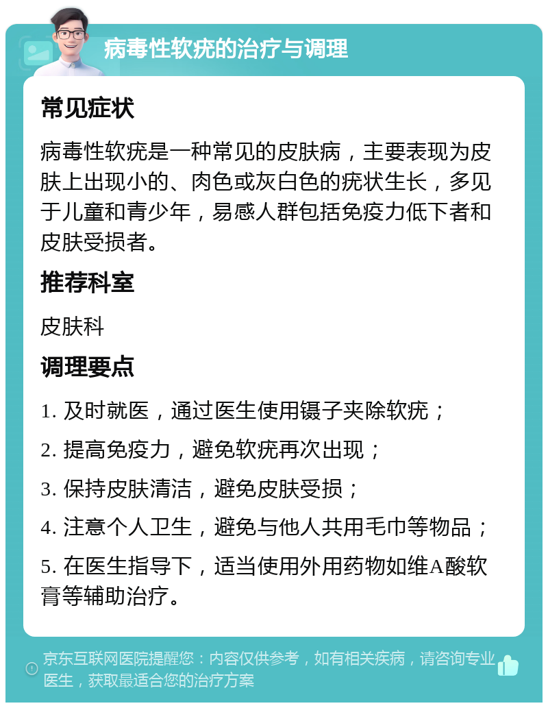 病毒性软疣的治疗与调理 常见症状 病毒性软疣是一种常见的皮肤病，主要表现为皮肤上出现小的、肉色或灰白色的疣状生长，多见于儿童和青少年，易感人群包括免疫力低下者和皮肤受损者。 推荐科室 皮肤科 调理要点 1. 及时就医，通过医生使用镊子夹除软疣； 2. 提高免疫力，避免软疣再次出现； 3. 保持皮肤清洁，避免皮肤受损； 4. 注意个人卫生，避免与他人共用毛巾等物品； 5. 在医生指导下，适当使用外用药物如维A酸软膏等辅助治疗。