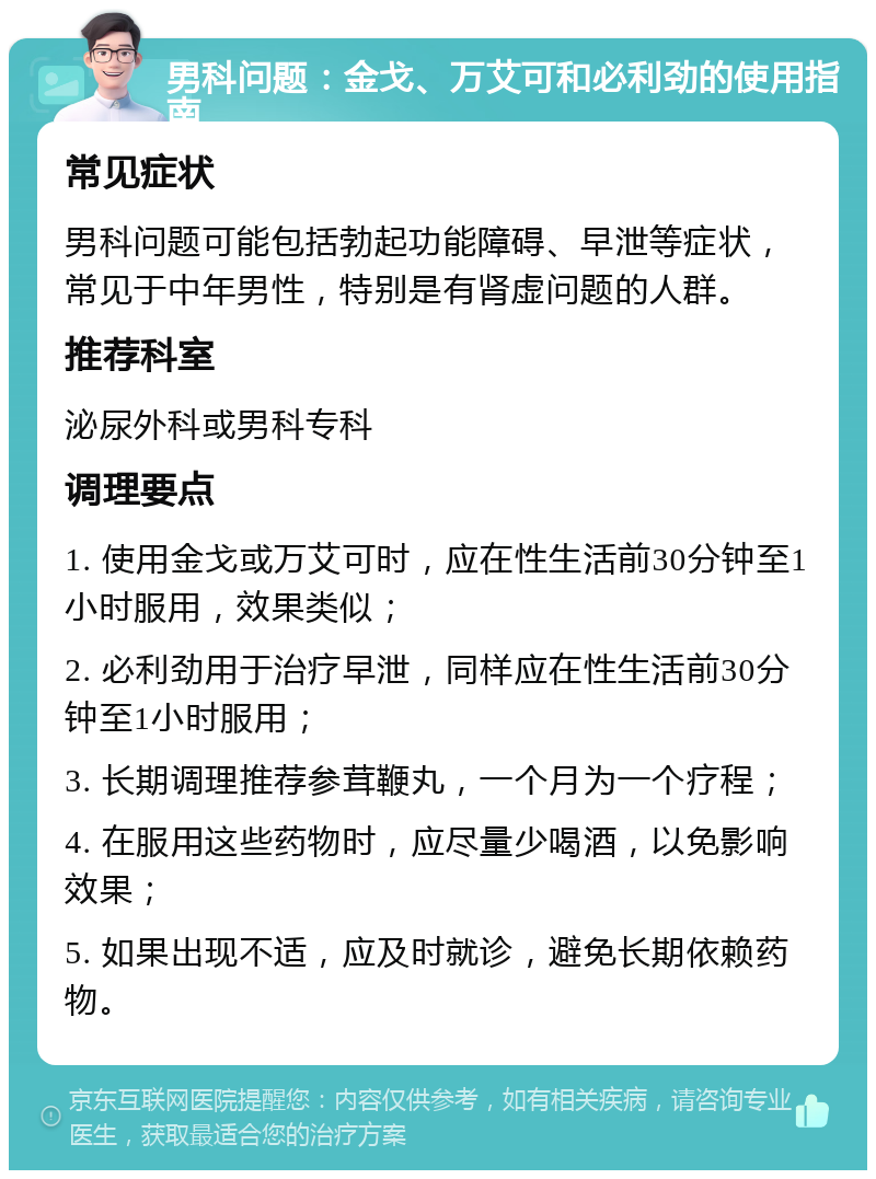 男科问题：金戈、万艾可和必利劲的使用指南 常见症状 男科问题可能包括勃起功能障碍、早泄等症状，常见于中年男性，特别是有肾虚问题的人群。 推荐科室 泌尿外科或男科专科 调理要点 1. 使用金戈或万艾可时，应在性生活前30分钟至1小时服用，效果类似； 2. 必利劲用于治疗早泄，同样应在性生活前30分钟至1小时服用； 3. 长期调理推荐参茸鞭丸，一个月为一个疗程； 4. 在服用这些药物时，应尽量少喝酒，以免影响效果； 5. 如果出现不适，应及时就诊，避免长期依赖药物。