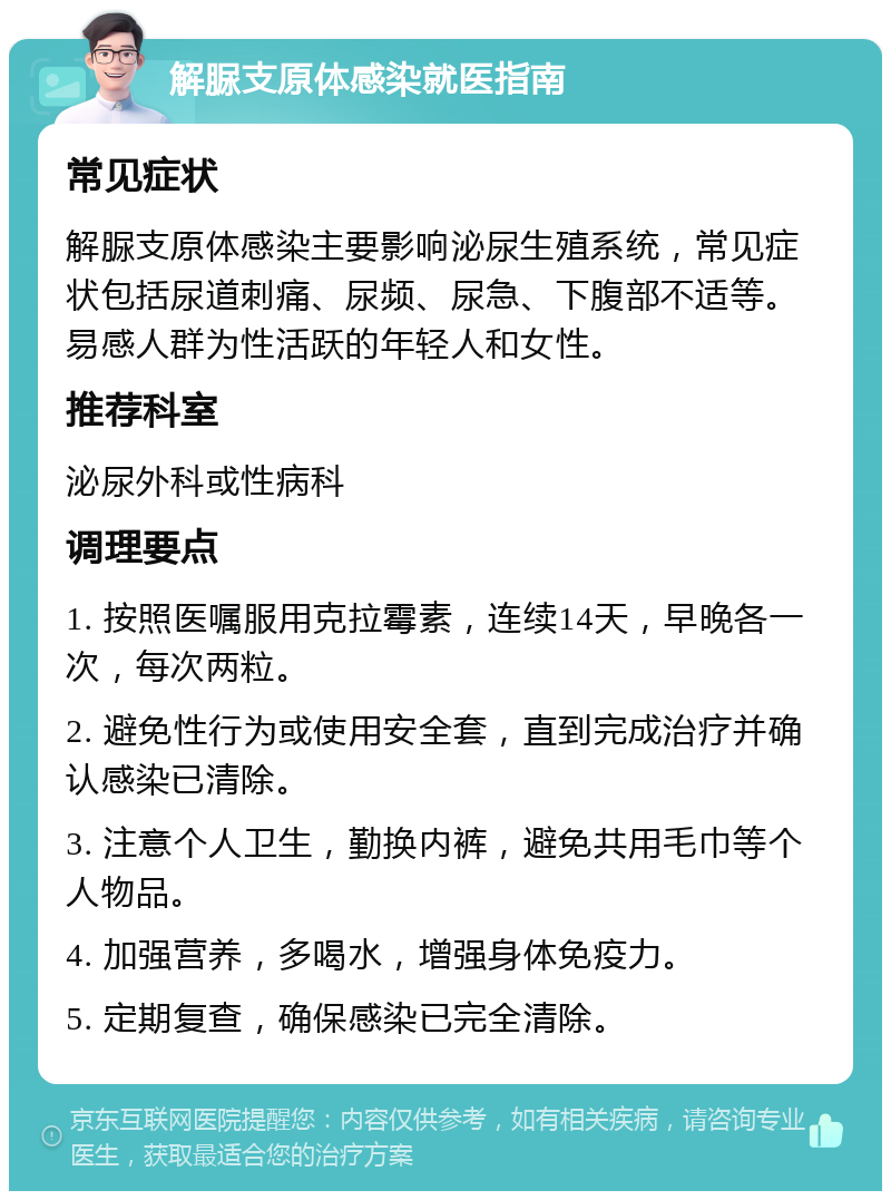 解脲支原体感染就医指南 常见症状 解脲支原体感染主要影响泌尿生殖系统，常见症状包括尿道刺痛、尿频、尿急、下腹部不适等。易感人群为性活跃的年轻人和女性。 推荐科室 泌尿外科或性病科 调理要点 1. 按照医嘱服用克拉霉素，连续14天，早晚各一次，每次两粒。 2. 避免性行为或使用安全套，直到完成治疗并确认感染已清除。 3. 注意个人卫生，勤换内裤，避免共用毛巾等个人物品。 4. 加强营养，多喝水，增强身体免疫力。 5. 定期复查，确保感染已完全清除。