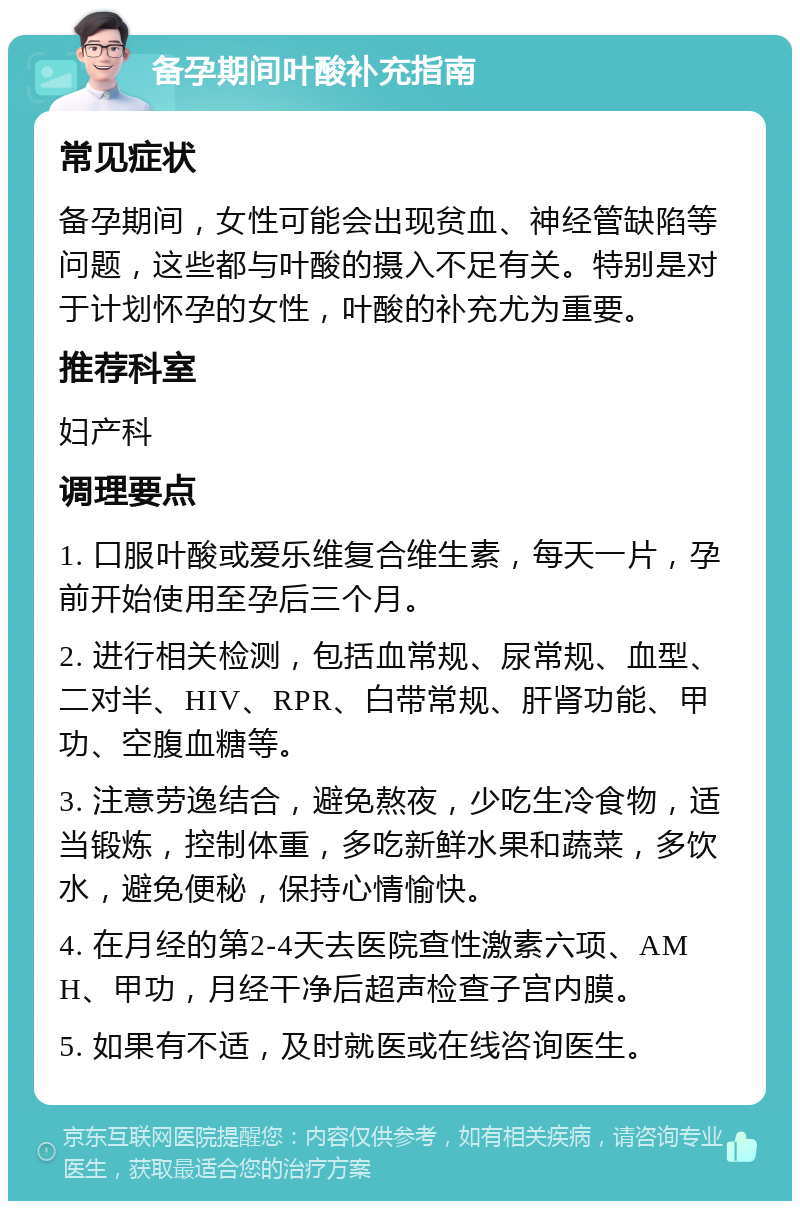 备孕期间叶酸补充指南 常见症状 备孕期间，女性可能会出现贫血、神经管缺陷等问题，这些都与叶酸的摄入不足有关。特别是对于计划怀孕的女性，叶酸的补充尤为重要。 推荐科室 妇产科 调理要点 1. 口服叶酸或爱乐维复合维生素，每天一片，孕前开始使用至孕后三个月。 2. 进行相关检测，包括血常规、尿常规、血型、二对半、HIV、RPR、白带常规、肝肾功能、甲功、空腹血糖等。 3. 注意劳逸结合，避免熬夜，少吃生冷食物，适当锻炼，控制体重，多吃新鲜水果和蔬菜，多饮水，避免便秘，保持心情愉快。 4. 在月经的第2-4天去医院查性激素六项、AMH、甲功，月经干净后超声检查子宫内膜。 5. 如果有不适，及时就医或在线咨询医生。