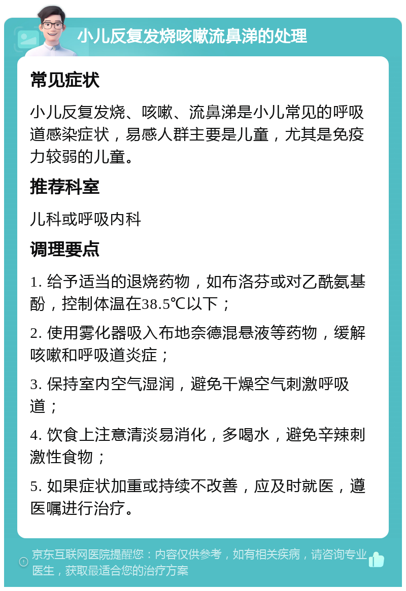 小儿反复发烧咳嗽流鼻涕的处理 常见症状 小儿反复发烧、咳嗽、流鼻涕是小儿常见的呼吸道感染症状，易感人群主要是儿童，尤其是免疫力较弱的儿童。 推荐科室 儿科或呼吸内科 调理要点 1. 给予适当的退烧药物，如布洛芬或对乙酰氨基酚，控制体温在38.5℃以下； 2. 使用雾化器吸入布地奈德混悬液等药物，缓解咳嗽和呼吸道炎症； 3. 保持室内空气湿润，避免干燥空气刺激呼吸道； 4. 饮食上注意清淡易消化，多喝水，避免辛辣刺激性食物； 5. 如果症状加重或持续不改善，应及时就医，遵医嘱进行治疗。