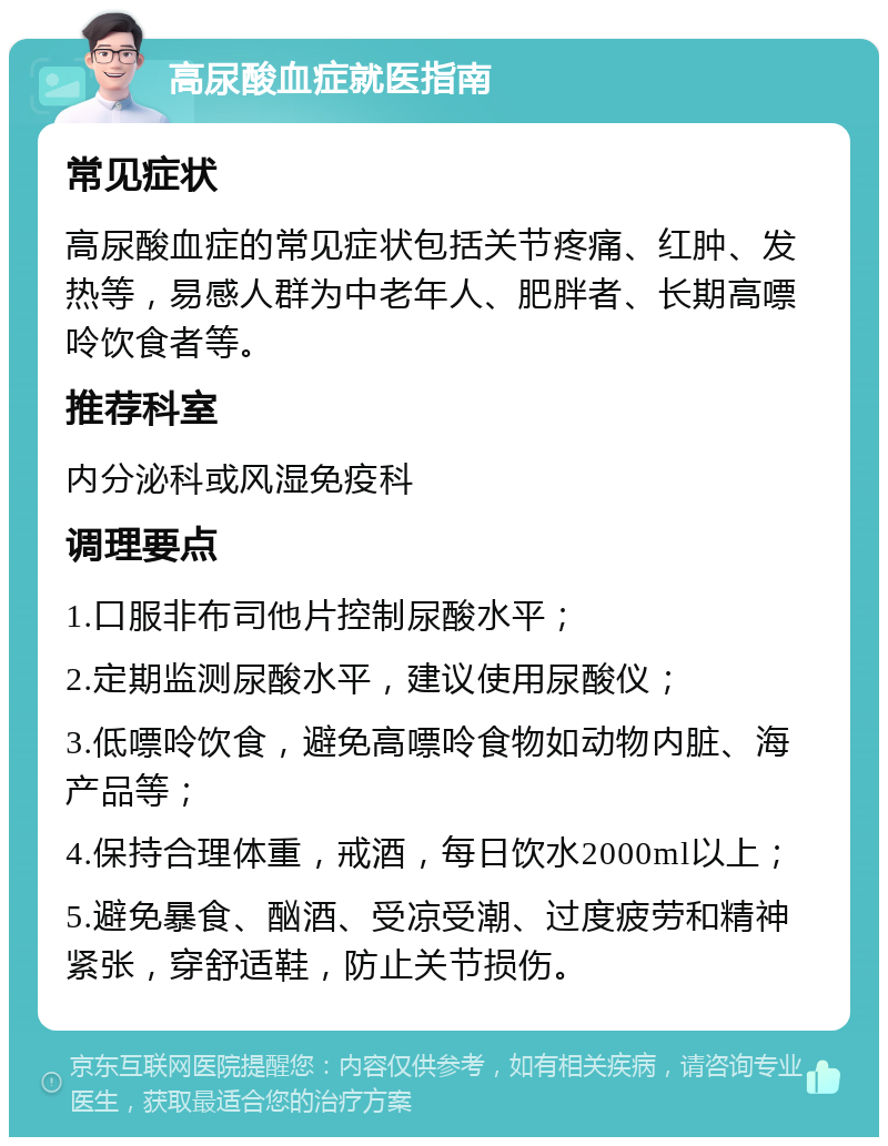 高尿酸血症就医指南 常见症状 高尿酸血症的常见症状包括关节疼痛、红肿、发热等，易感人群为中老年人、肥胖者、长期高嘌呤饮食者等。 推荐科室 内分泌科或风湿免疫科 调理要点 1.口服非布司他片控制尿酸水平； 2.定期监测尿酸水平，建议使用尿酸仪； 3.低嘌呤饮食，避免高嘌呤食物如动物内脏、海产品等； 4.保持合理体重，戒酒，每日饮水2000ml以上； 5.避免暴食、酗酒、受凉受潮、过度疲劳和精神紧张，穿舒适鞋，防止关节损伤。