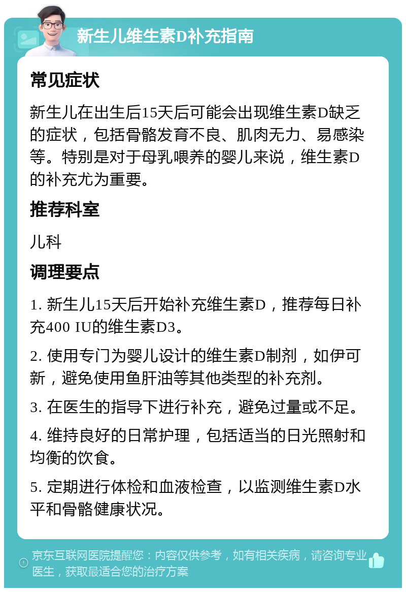 新生儿维生素D补充指南 常见症状 新生儿在出生后15天后可能会出现维生素D缺乏的症状，包括骨骼发育不良、肌肉无力、易感染等。特别是对于母乳喂养的婴儿来说，维生素D的补充尤为重要。 推荐科室 儿科 调理要点 1. 新生儿15天后开始补充维生素D，推荐每日补充400 IU的维生素D3。 2. 使用专门为婴儿设计的维生素D制剂，如伊可新，避免使用鱼肝油等其他类型的补充剂。 3. 在医生的指导下进行补充，避免过量或不足。 4. 维持良好的日常护理，包括适当的日光照射和均衡的饮食。 5. 定期进行体检和血液检查，以监测维生素D水平和骨骼健康状况。