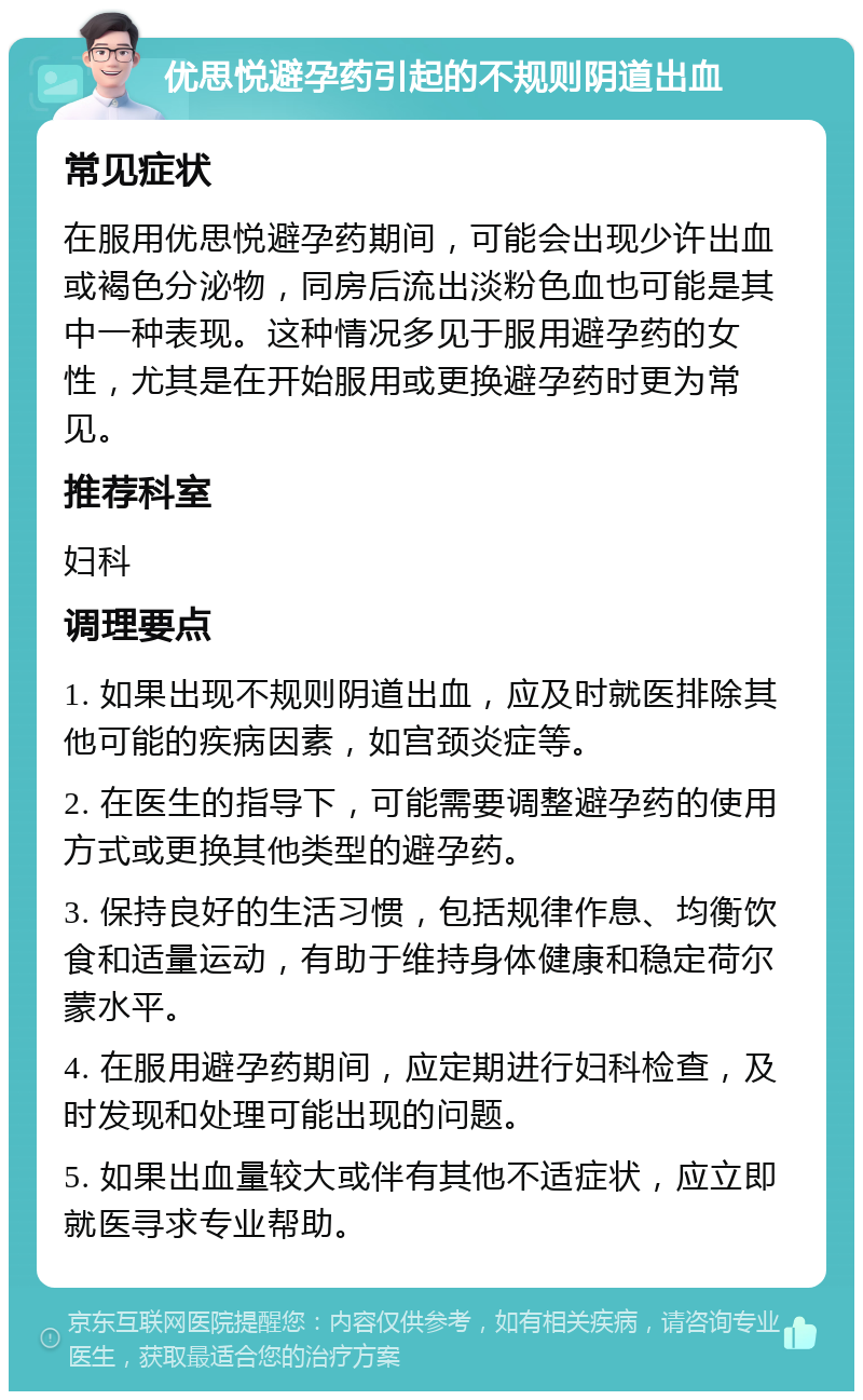 优思悦避孕药引起的不规则阴道出血 常见症状 在服用优思悦避孕药期间，可能会出现少许出血或褐色分泌物，同房后流出淡粉色血也可能是其中一种表现。这种情况多见于服用避孕药的女性，尤其是在开始服用或更换避孕药时更为常见。 推荐科室 妇科 调理要点 1. 如果出现不规则阴道出血，应及时就医排除其他可能的疾病因素，如宫颈炎症等。 2. 在医生的指导下，可能需要调整避孕药的使用方式或更换其他类型的避孕药。 3. 保持良好的生活习惯，包括规律作息、均衡饮食和适量运动，有助于维持身体健康和稳定荷尔蒙水平。 4. 在服用避孕药期间，应定期进行妇科检查，及时发现和处理可能出现的问题。 5. 如果出血量较大或伴有其他不适症状，应立即就医寻求专业帮助。