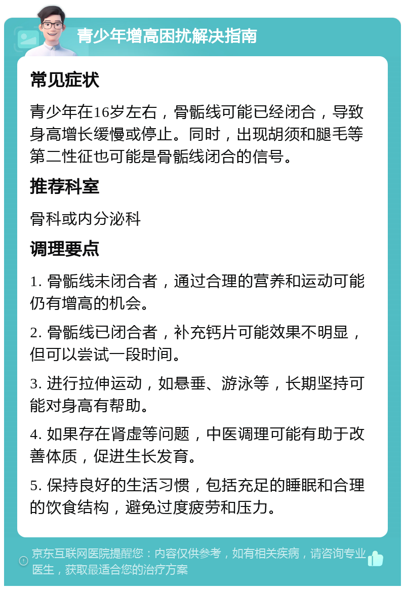 青少年增高困扰解决指南 常见症状 青少年在16岁左右，骨骺线可能已经闭合，导致身高增长缓慢或停止。同时，出现胡须和腿毛等第二性征也可能是骨骺线闭合的信号。 推荐科室 骨科或内分泌科 调理要点 1. 骨骺线未闭合者，通过合理的营养和运动可能仍有增高的机会。 2. 骨骺线已闭合者，补充钙片可能效果不明显，但可以尝试一段时间。 3. 进行拉伸运动，如悬垂、游泳等，长期坚持可能对身高有帮助。 4. 如果存在肾虚等问题，中医调理可能有助于改善体质，促进生长发育。 5. 保持良好的生活习惯，包括充足的睡眠和合理的饮食结构，避免过度疲劳和压力。