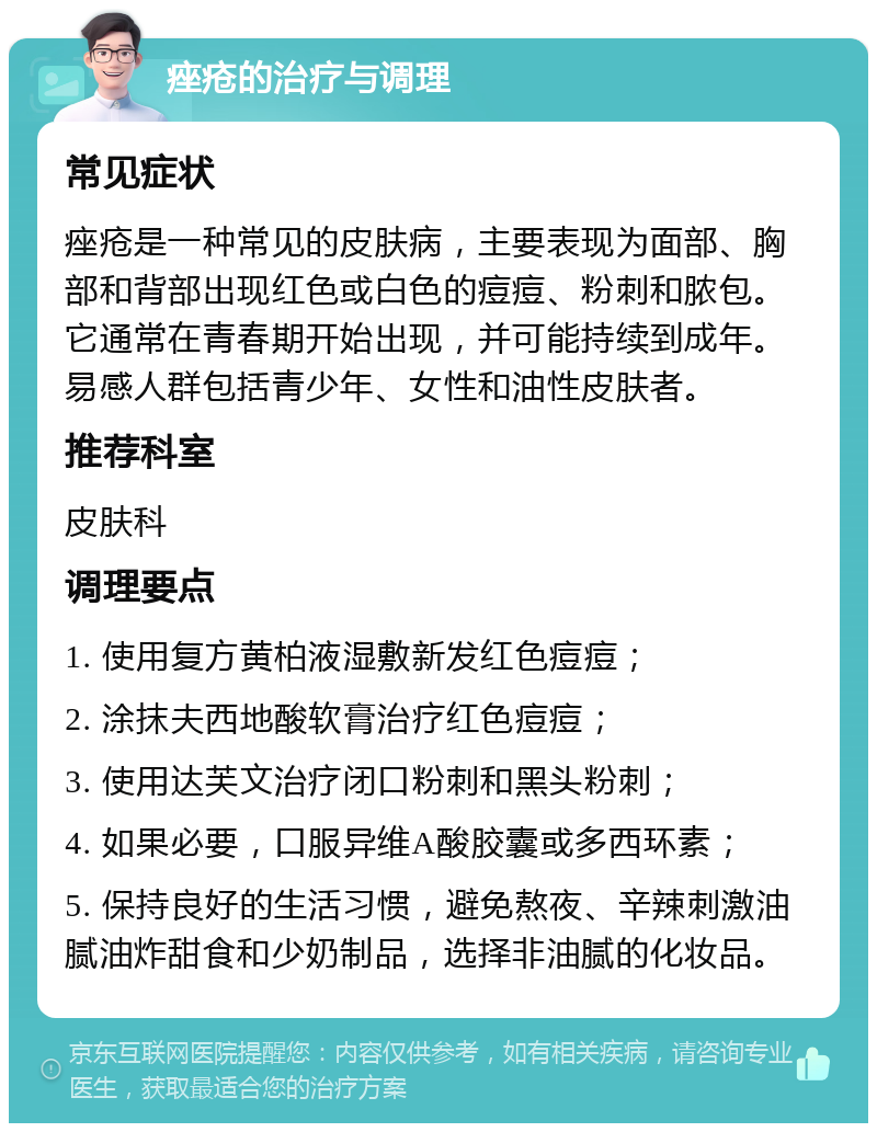 痤疮的治疗与调理 常见症状 痤疮是一种常见的皮肤病，主要表现为面部、胸部和背部出现红色或白色的痘痘、粉刺和脓包。它通常在青春期开始出现，并可能持续到成年。易感人群包括青少年、女性和油性皮肤者。 推荐科室 皮肤科 调理要点 1. 使用复方黄柏液湿敷新发红色痘痘； 2. 涂抹夫西地酸软膏治疗红色痘痘； 3. 使用达芙文治疗闭口粉刺和黑头粉刺； 4. 如果必要，口服异维A酸胶囊或多西环素； 5. 保持良好的生活习惯，避免熬夜、辛辣刺激油腻油炸甜食和少奶制品，选择非油腻的化妆品。