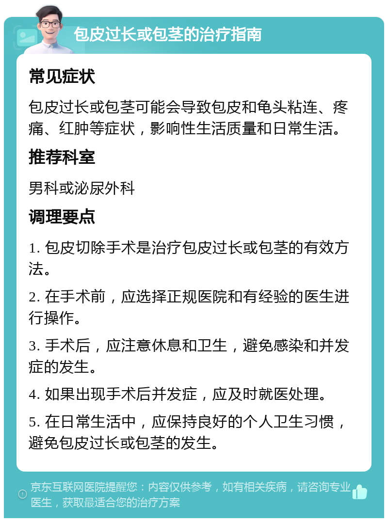 包皮过长或包茎的治疗指南 常见症状 包皮过长或包茎可能会导致包皮和龟头粘连、疼痛、红肿等症状，影响性生活质量和日常生活。 推荐科室 男科或泌尿外科 调理要点 1. 包皮切除手术是治疗包皮过长或包茎的有效方法。 2. 在手术前，应选择正规医院和有经验的医生进行操作。 3. 手术后，应注意休息和卫生，避免感染和并发症的发生。 4. 如果出现手术后并发症，应及时就医处理。 5. 在日常生活中，应保持良好的个人卫生习惯，避免包皮过长或包茎的发生。