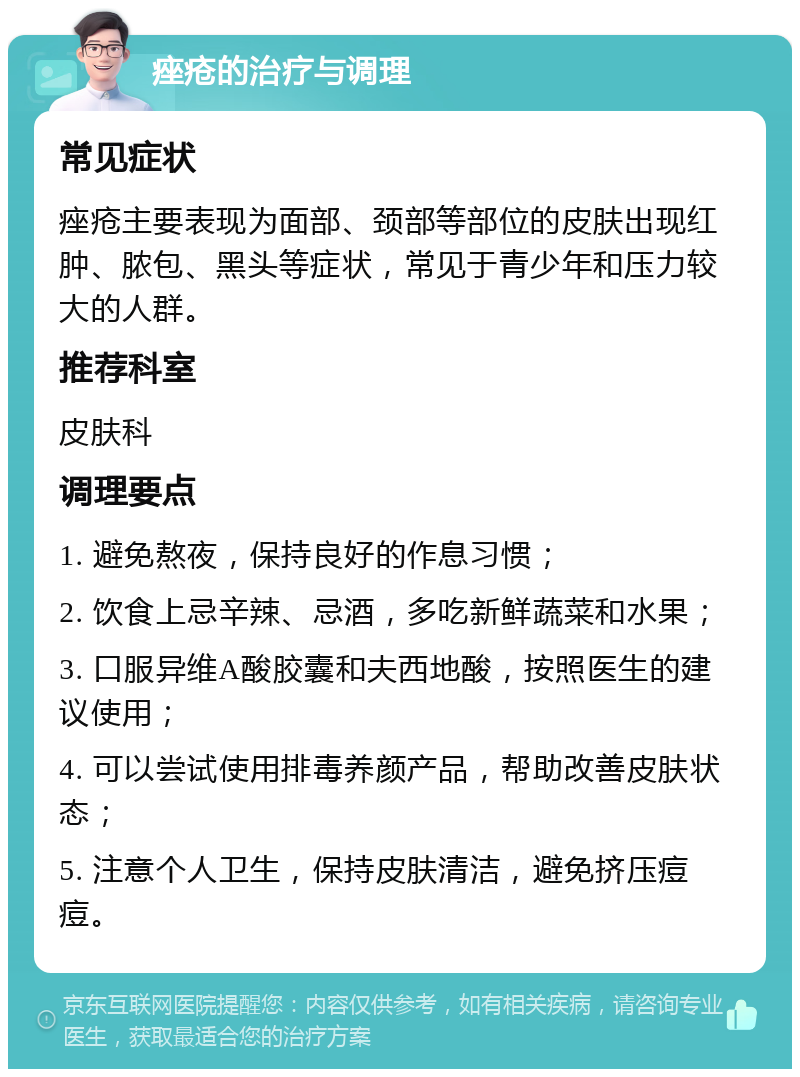 痤疮的治疗与调理 常见症状 痤疮主要表现为面部、颈部等部位的皮肤出现红肿、脓包、黑头等症状，常见于青少年和压力较大的人群。 推荐科室 皮肤科 调理要点 1. 避免熬夜，保持良好的作息习惯； 2. 饮食上忌辛辣、忌酒，多吃新鲜蔬菜和水果； 3. 口服异维A酸胶囊和夫西地酸，按照医生的建议使用； 4. 可以尝试使用排毒养颜产品，帮助改善皮肤状态； 5. 注意个人卫生，保持皮肤清洁，避免挤压痘痘。