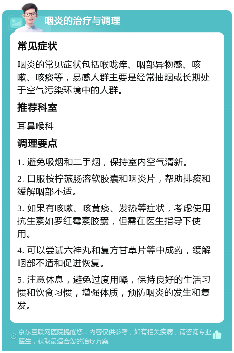 咽炎的治疗与调理 常见症状 咽炎的常见症状包括喉咙痒、咽部异物感、咳嗽、咳痰等，易感人群主要是经常抽烟或长期处于空气污染环境中的人群。 推荐科室 耳鼻喉科 调理要点 1. 避免吸烟和二手烟，保持室内空气清新。 2. 口服桉柠蒎肠溶软胶囊和咽炎片，帮助排痰和缓解咽部不适。 3. 如果有咳嗽、咳黄痰、发热等症状，考虑使用抗生素如罗红霉素胶囊，但需在医生指导下使用。 4. 可以尝试六神丸和复方甘草片等中成药，缓解咽部不适和促进恢复。 5. 注意休息，避免过度用嗓，保持良好的生活习惯和饮食习惯，增强体质，预防咽炎的发生和复发。