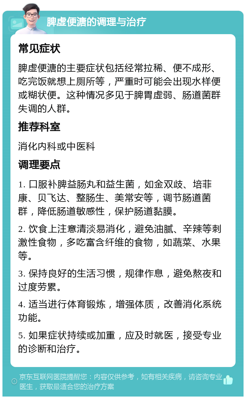 脾虚便溏的调理与治疗 常见症状 脾虚便溏的主要症状包括经常拉稀、便不成形、吃完饭就想上厕所等，严重时可能会出现水样便或糊状便。这种情况多见于脾胃虚弱、肠道菌群失调的人群。 推荐科室 消化内科或中医科 调理要点 1. 口服补脾益肠丸和益生菌，如金双歧、培菲康、贝飞达、整肠生、美常安等，调节肠道菌群，降低肠道敏感性，保护肠道黏膜。 2. 饮食上注意清淡易消化，避免油腻、辛辣等刺激性食物，多吃富含纤维的食物，如蔬菜、水果等。 3. 保持良好的生活习惯，规律作息，避免熬夜和过度劳累。 4. 适当进行体育锻炼，增强体质，改善消化系统功能。 5. 如果症状持续或加重，应及时就医，接受专业的诊断和治疗。