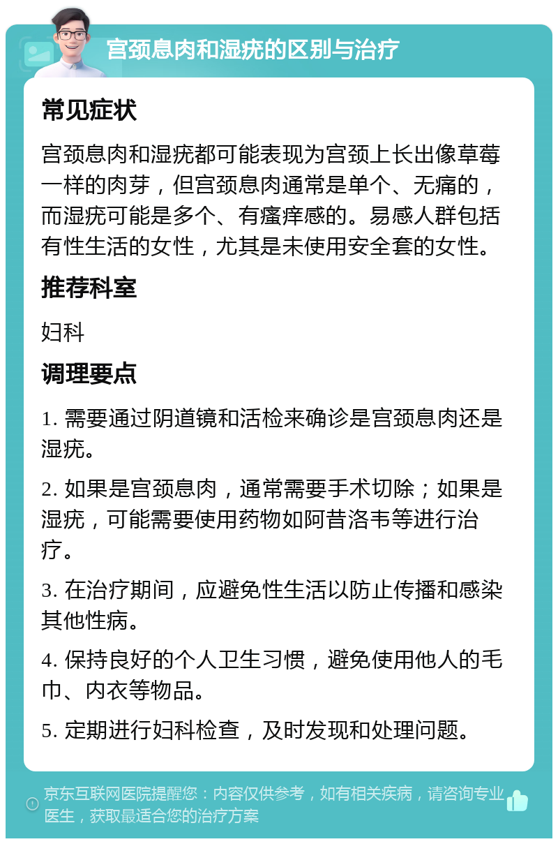 宫颈息肉和湿疣的区别与治疗 常见症状 宫颈息肉和湿疣都可能表现为宫颈上长出像草莓一样的肉芽，但宫颈息肉通常是单个、无痛的，而湿疣可能是多个、有瘙痒感的。易感人群包括有性生活的女性，尤其是未使用安全套的女性。 推荐科室 妇科 调理要点 1. 需要通过阴道镜和活检来确诊是宫颈息肉还是湿疣。 2. 如果是宫颈息肉，通常需要手术切除；如果是湿疣，可能需要使用药物如阿昔洛韦等进行治疗。 3. 在治疗期间，应避免性生活以防止传播和感染其他性病。 4. 保持良好的个人卫生习惯，避免使用他人的毛巾、内衣等物品。 5. 定期进行妇科检查，及时发现和处理问题。