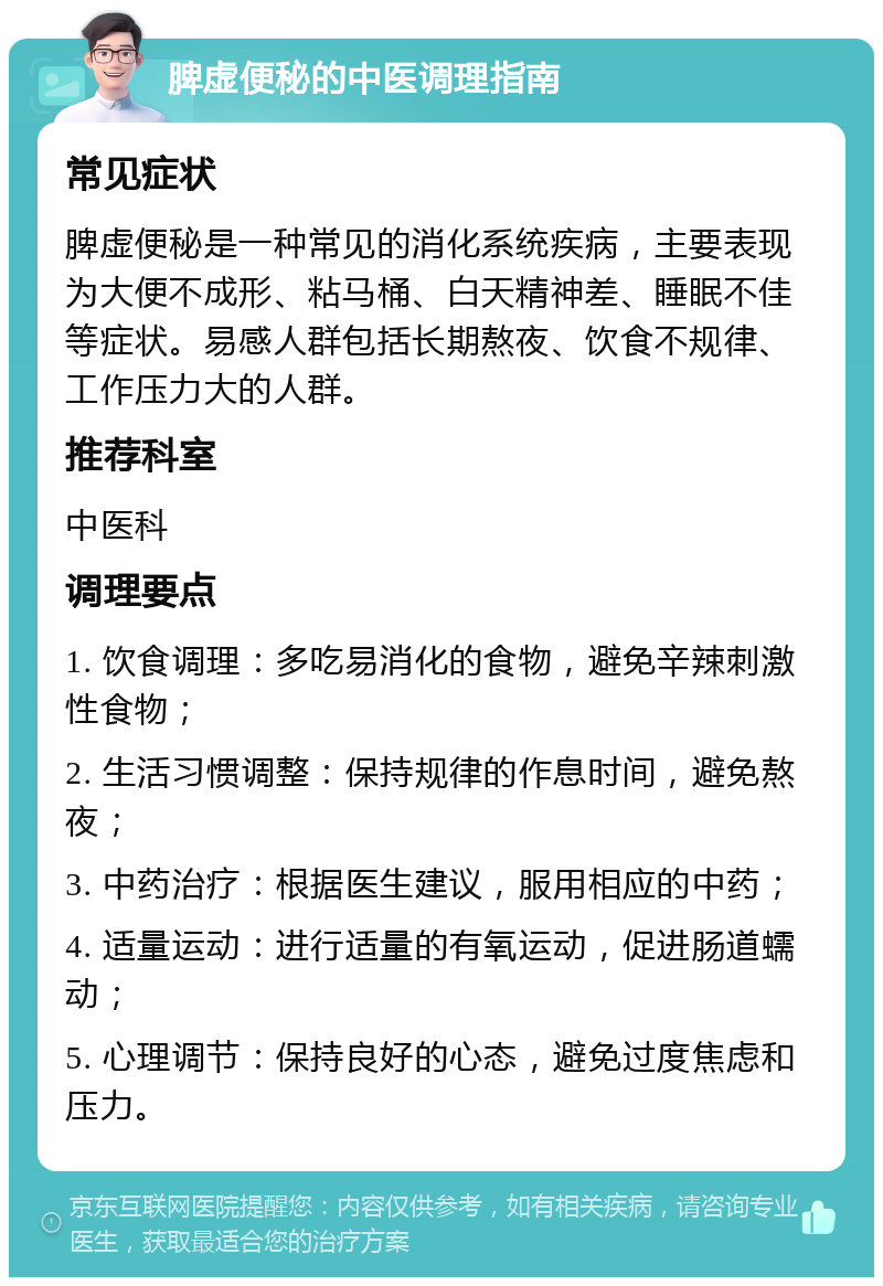 脾虚便秘的中医调理指南 常见症状 脾虚便秘是一种常见的消化系统疾病，主要表现为大便不成形、粘马桶、白天精神差、睡眠不佳等症状。易感人群包括长期熬夜、饮食不规律、工作压力大的人群。 推荐科室 中医科 调理要点 1. 饮食调理：多吃易消化的食物，避免辛辣刺激性食物； 2. 生活习惯调整：保持规律的作息时间，避免熬夜； 3. 中药治疗：根据医生建议，服用相应的中药； 4. 适量运动：进行适量的有氧运动，促进肠道蠕动； 5. 心理调节：保持良好的心态，避免过度焦虑和压力。