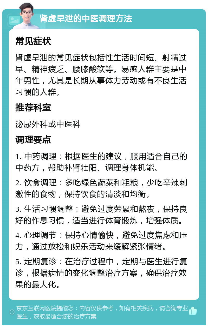 肾虚早泄的中医调理方法 常见症状 肾虚早泄的常见症状包括性生活时间短、射精过早、精神疲乏、腰膝酸软等。易感人群主要是中年男性，尤其是长期从事体力劳动或有不良生活习惯的人群。 推荐科室 泌尿外科或中医科 调理要点 1. 中药调理：根据医生的建议，服用适合自己的中药方，帮助补肾壮阳、调理身体机能。 2. 饮食调理：多吃绿色蔬菜和粗粮，少吃辛辣刺激性的食物，保持饮食的清淡和均衡。 3. 生活习惯调整：避免过度劳累和熬夜，保持良好的作息习惯，适当进行体育锻炼，增强体质。 4. 心理调节：保持心情愉快，避免过度焦虑和压力，通过放松和娱乐活动来缓解紧张情绪。 5. 定期复诊：在治疗过程中，定期与医生进行复诊，根据病情的变化调整治疗方案，确保治疗效果的最大化。