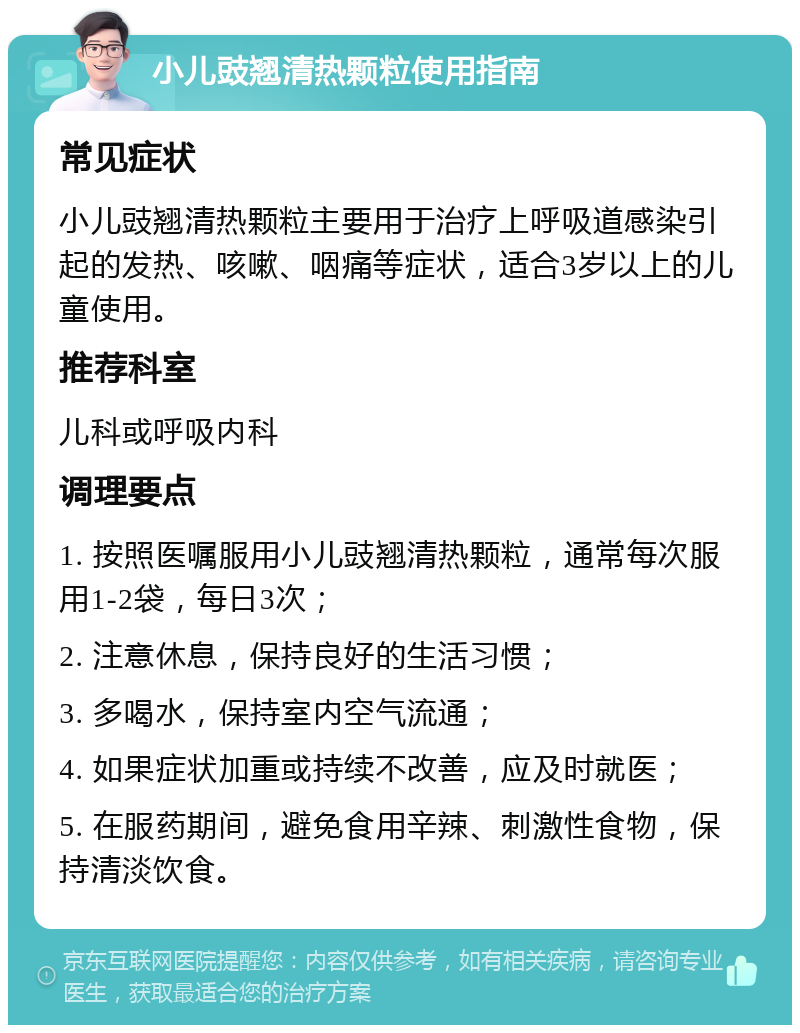 小儿豉翘清热颗粒使用指南 常见症状 小儿豉翘清热颗粒主要用于治疗上呼吸道感染引起的发热、咳嗽、咽痛等症状，适合3岁以上的儿童使用。 推荐科室 儿科或呼吸内科 调理要点 1. 按照医嘱服用小儿豉翘清热颗粒，通常每次服用1-2袋，每日3次； 2. 注意休息，保持良好的生活习惯； 3. 多喝水，保持室内空气流通； 4. 如果症状加重或持续不改善，应及时就医； 5. 在服药期间，避免食用辛辣、刺激性食物，保持清淡饮食。