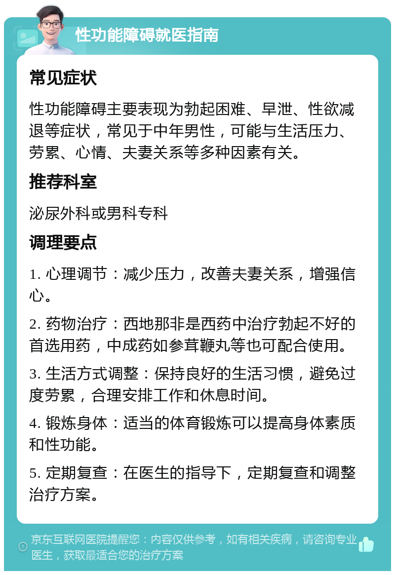 性功能障碍就医指南 常见症状 性功能障碍主要表现为勃起困难、早泄、性欲减退等症状，常见于中年男性，可能与生活压力、劳累、心情、夫妻关系等多种因素有关。 推荐科室 泌尿外科或男科专科 调理要点 1. 心理调节：减少压力，改善夫妻关系，增强信心。 2. 药物治疗：西地那非是西药中治疗勃起不好的首选用药，中成药如参茸鞭丸等也可配合使用。 3. 生活方式调整：保持良好的生活习惯，避免过度劳累，合理安排工作和休息时间。 4. 锻炼身体：适当的体育锻炼可以提高身体素质和性功能。 5. 定期复查：在医生的指导下，定期复查和调整治疗方案。