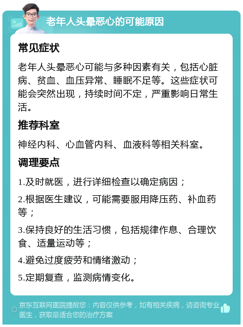 老年人头晕恶心的可能原因 常见症状 老年人头晕恶心可能与多种因素有关，包括心脏病、贫血、血压异常、睡眠不足等。这些症状可能会突然出现，持续时间不定，严重影响日常生活。 推荐科室 神经内科、心血管内科、血液科等相关科室。 调理要点 1.及时就医，进行详细检查以确定病因； 2.根据医生建议，可能需要服用降压药、补血药等； 3.保持良好的生活习惯，包括规律作息、合理饮食、适量运动等； 4.避免过度疲劳和情绪激动； 5.定期复查，监测病情变化。