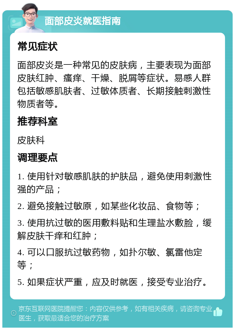 面部皮炎就医指南 常见症状 面部皮炎是一种常见的皮肤病，主要表现为面部皮肤红肿、瘙痒、干燥、脱屑等症状。易感人群包括敏感肌肤者、过敏体质者、长期接触刺激性物质者等。 推荐科室 皮肤科 调理要点 1. 使用针对敏感肌肤的护肤品，避免使用刺激性强的产品； 2. 避免接触过敏原，如某些化妆品、食物等； 3. 使用抗过敏的医用敷料贴和生理盐水敷脸，缓解皮肤干痒和红肿； 4. 可以口服抗过敏药物，如扑尔敏、氯雷他定等； 5. 如果症状严重，应及时就医，接受专业治疗。