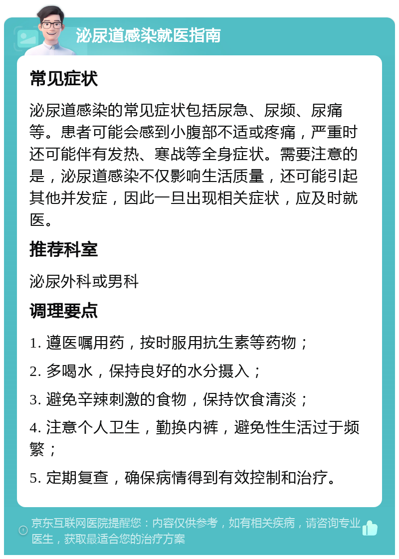 泌尿道感染就医指南 常见症状 泌尿道感染的常见症状包括尿急、尿频、尿痛等。患者可能会感到小腹部不适或疼痛，严重时还可能伴有发热、寒战等全身症状。需要注意的是，泌尿道感染不仅影响生活质量，还可能引起其他并发症，因此一旦出现相关症状，应及时就医。 推荐科室 泌尿外科或男科 调理要点 1. 遵医嘱用药，按时服用抗生素等药物； 2. 多喝水，保持良好的水分摄入； 3. 避免辛辣刺激的食物，保持饮食清淡； 4. 注意个人卫生，勤换内裤，避免性生活过于频繁； 5. 定期复查，确保病情得到有效控制和治疗。