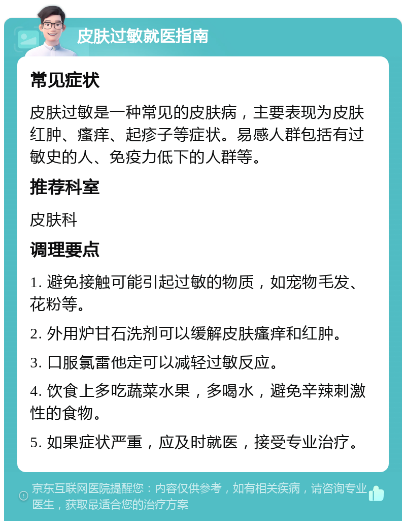 皮肤过敏就医指南 常见症状 皮肤过敏是一种常见的皮肤病，主要表现为皮肤红肿、瘙痒、起疹子等症状。易感人群包括有过敏史的人、免疫力低下的人群等。 推荐科室 皮肤科 调理要点 1. 避免接触可能引起过敏的物质，如宠物毛发、花粉等。 2. 外用炉甘石洗剂可以缓解皮肤瘙痒和红肿。 3. 口服氯雷他定可以减轻过敏反应。 4. 饮食上多吃蔬菜水果，多喝水，避免辛辣刺激性的食物。 5. 如果症状严重，应及时就医，接受专业治疗。