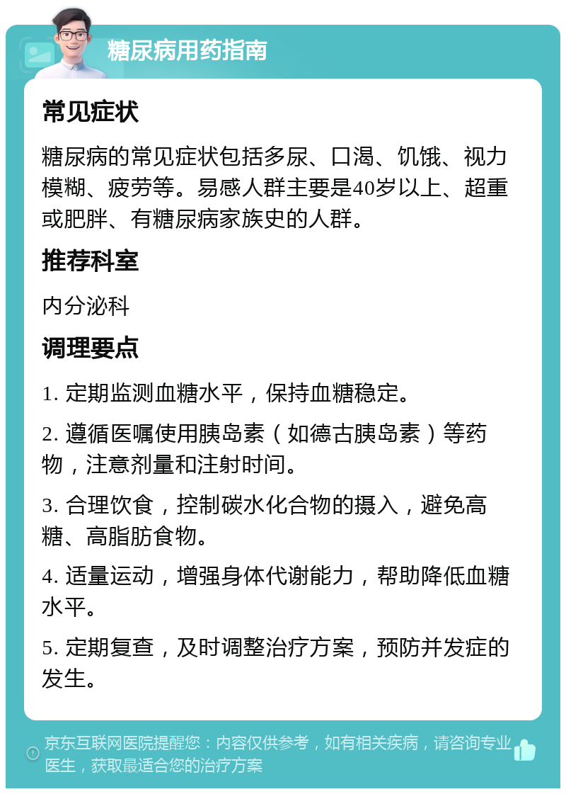 糖尿病用药指南 常见症状 糖尿病的常见症状包括多尿、口渴、饥饿、视力模糊、疲劳等。易感人群主要是40岁以上、超重或肥胖、有糖尿病家族史的人群。 推荐科室 内分泌科 调理要点 1. 定期监测血糖水平，保持血糖稳定。 2. 遵循医嘱使用胰岛素（如德古胰岛素）等药物，注意剂量和注射时间。 3. 合理饮食，控制碳水化合物的摄入，避免高糖、高脂肪食物。 4. 适量运动，增强身体代谢能力，帮助降低血糖水平。 5. 定期复查，及时调整治疗方案，预防并发症的发生。