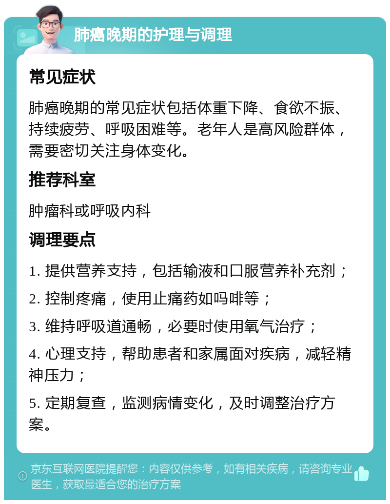 肺癌晚期的护理与调理 常见症状 肺癌晚期的常见症状包括体重下降、食欲不振、持续疲劳、呼吸困难等。老年人是高风险群体，需要密切关注身体变化。 推荐科室 肿瘤科或呼吸内科 调理要点 1. 提供营养支持，包括输液和口服营养补充剂； 2. 控制疼痛，使用止痛药如吗啡等； 3. 维持呼吸道通畅，必要时使用氧气治疗； 4. 心理支持，帮助患者和家属面对疾病，减轻精神压力； 5. 定期复查，监测病情变化，及时调整治疗方案。