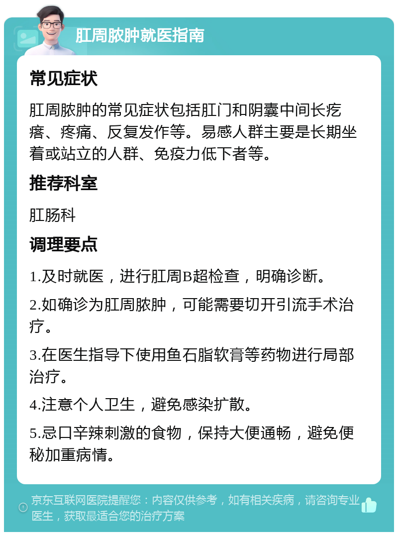 肛周脓肿就医指南 常见症状 肛周脓肿的常见症状包括肛门和阴囊中间长疙瘩、疼痛、反复发作等。易感人群主要是长期坐着或站立的人群、免疫力低下者等。 推荐科室 肛肠科 调理要点 1.及时就医，进行肛周B超检查，明确诊断。 2.如确诊为肛周脓肿，可能需要切开引流手术治疗。 3.在医生指导下使用鱼石脂软膏等药物进行局部治疗。 4.注意个人卫生，避免感染扩散。 5.忌口辛辣刺激的食物，保持大便通畅，避免便秘加重病情。